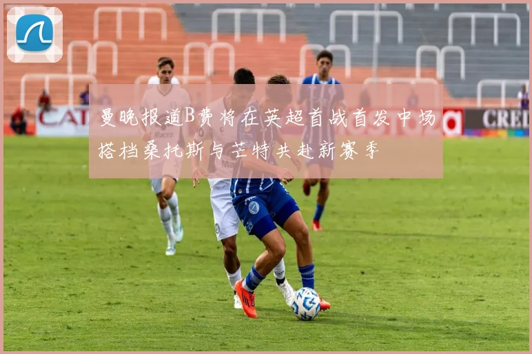 曼晚报道B费将在英超首战首发中场搭档桑托斯与芒特共赴新赛季