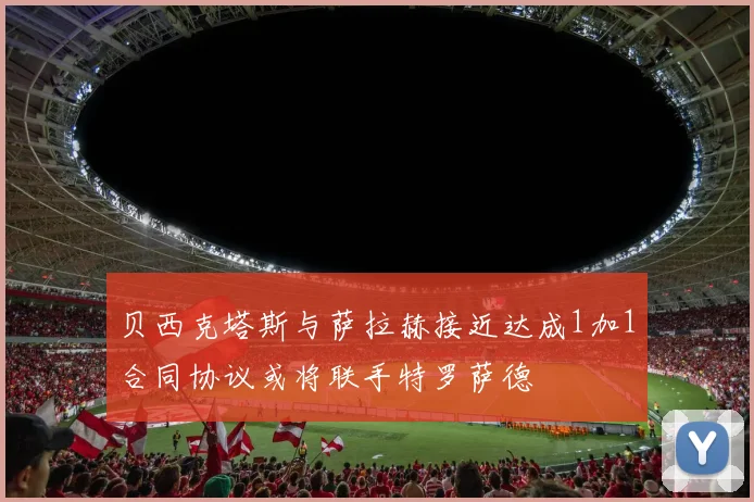 贝西克塔斯与萨拉赫接近达成1加1合同协议或将联手特罗萨德