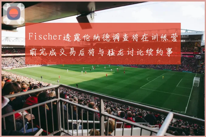 Fischer透露伦纳德调查将在训练营前完成交易后将与猛龙讨论续约事宜