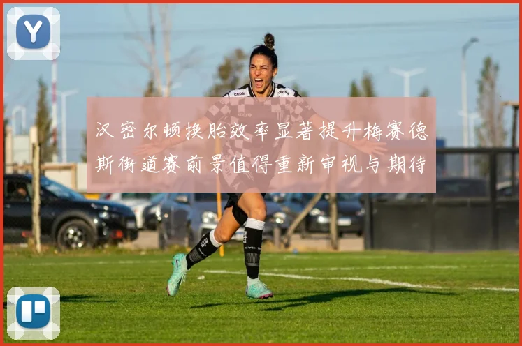 汉密尔顿换胎效率显著提升梅赛德斯街道赛前景值得重新审视与期待